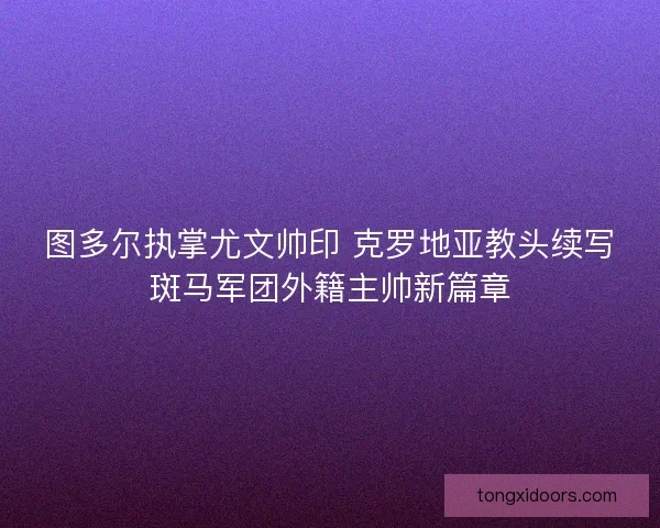 图多尔执掌尤文帅印 克罗地亚教头续写斑马军团外籍主帅新篇章